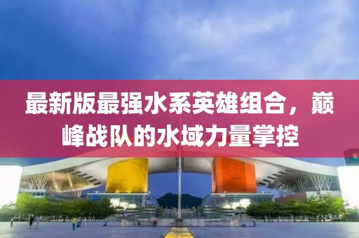 最新版最强水系英雄组合，巅峰战队的水域力量掌控