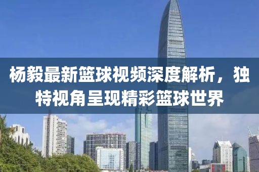 杨毅最新篮球视频深度解析，独特视角呈现精彩篮球世界