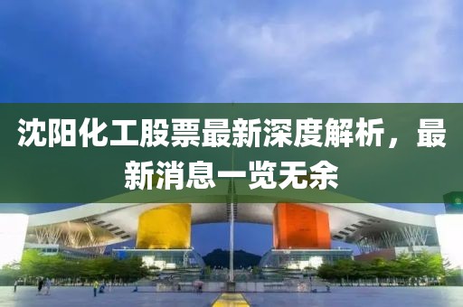 沈阳化工股票最新深度解析，最新消息一览无余