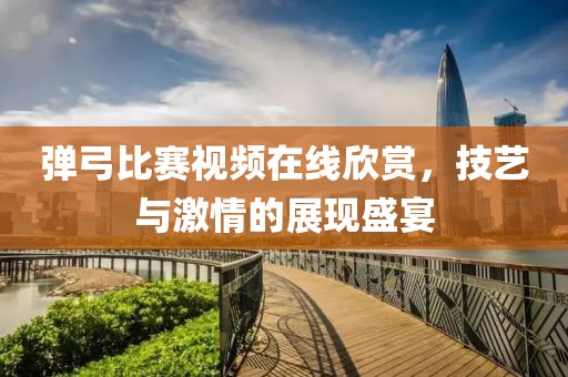 弹弓比赛视频在线欣赏，技艺与激情的展现盛宴