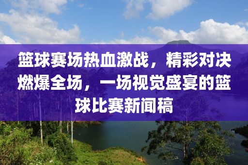 篮球赛场热血激战，精彩对决燃爆全场，一场视觉盛宴的篮球比赛新闻稿