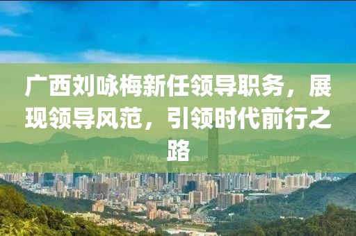 广西刘咏梅新任领导职务，展现领导风范，引领时代前行之路