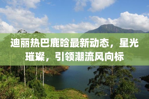 迪丽热巴鹿晗最新动态，星光璀璨，引领潮流风向标