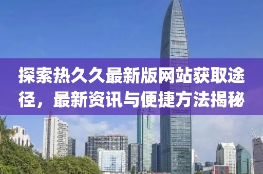 探索热久久最新版网站获取途径，最新资讯与便捷方法揭秘
