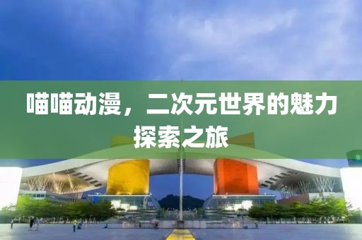 喵喵动漫，二次元世界的魅力探索之旅