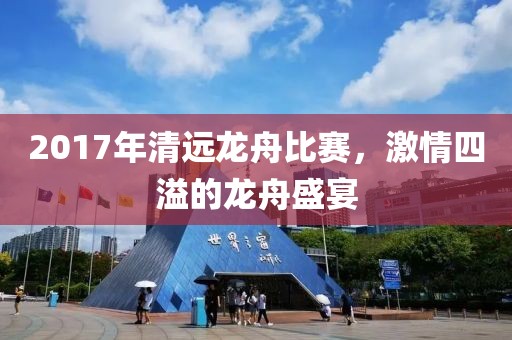 2017年清远龙舟比赛，激情四溢的龙舟盛宴
