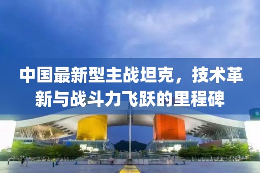 中国最新型主战坦克，技术革新与战斗力飞跃的里程碑