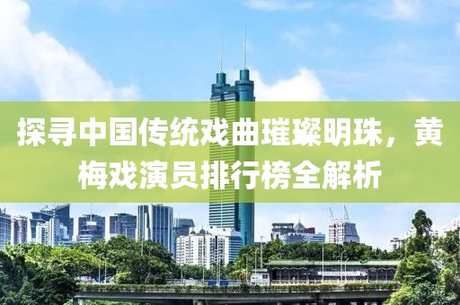 探寻中国传统戏曲璀璨明珠，黄梅戏演员排行榜全解析