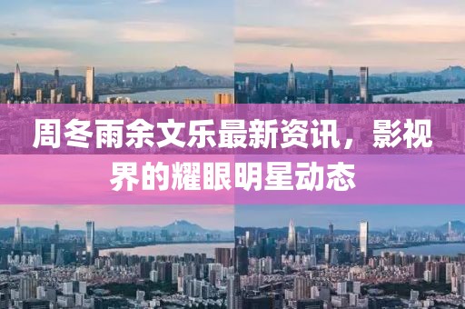 周冬雨余文乐最新资讯，影视界的耀眼明星动态