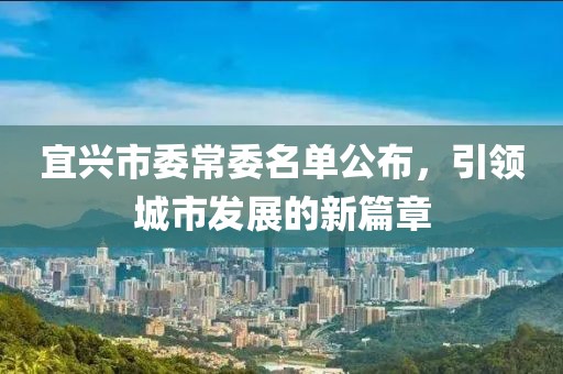 宜兴市委常委名单公布，引领城市发展的新篇章