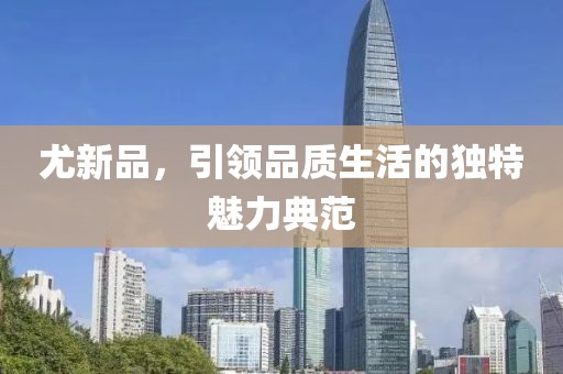 尤新品，引领品质生活的独特魅力典范