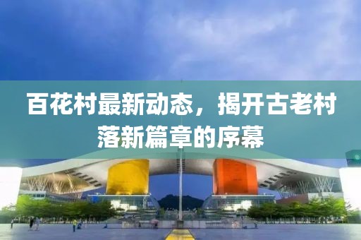 百花村最新动态，揭开古老村落新篇章的序幕