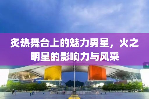炙热舞台上的魅力男星，火之明星的影响力与风采