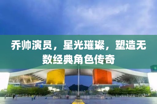 乔帅演员，星光璀璨，塑造无数经典角色传奇