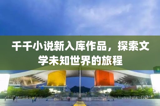 千千小说新入库作品，探索文学未知世界的旅程