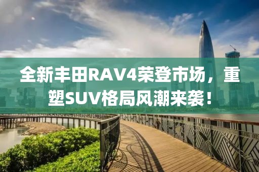 全新丰田RAV4荣登市场，重塑SUV格局风潮来袭！