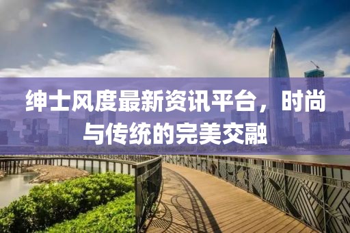 绅士风度最新资讯平台，时尚与传统的完美交融
