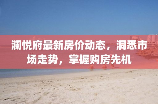 澜悦府最新房价动态，洞悉市场走势，掌握购房先机