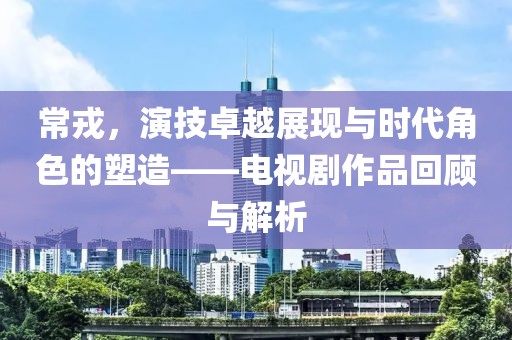 常戎，演技卓越展现与时代角色的塑造——电视剧作品回顾与解析