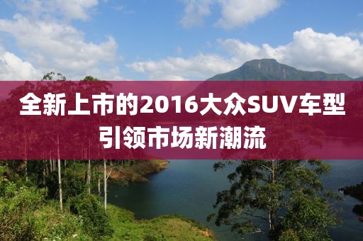 全新上市的2016大众SUV车型引领市场新潮流