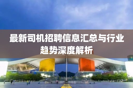 最新司机招聘信息汇总与行业趋势深度解析