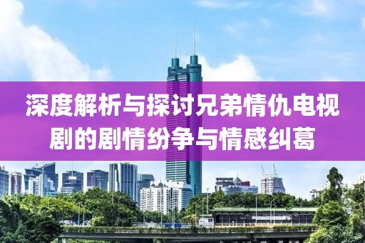 深度解析与探讨兄弟情仇电视剧的剧情纷争与情感纠葛