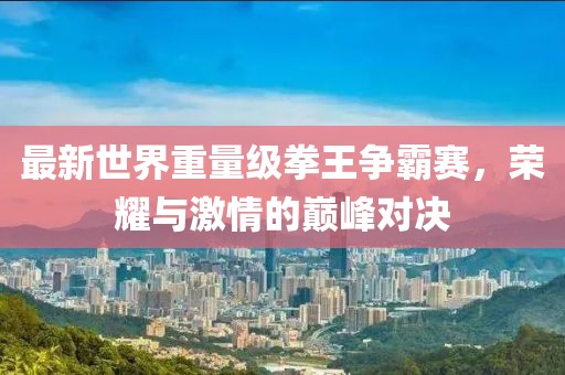 最新世界重量级拳王争霸赛，荣耀与激情的巅峰对决