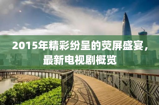 2015年精彩纷呈的荧屏盛宴，最新电视剧概览