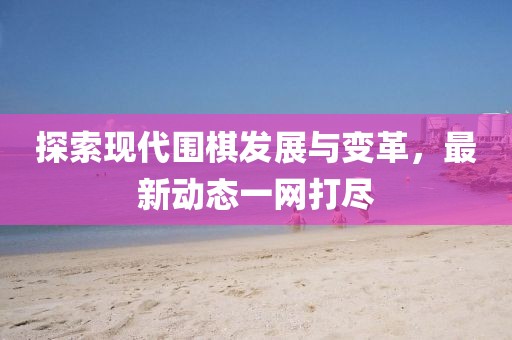 探索现代围棋发展与变革，最新动态一网打尽