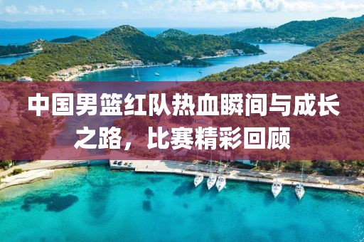 中国男篮红队热血瞬间与成长之路，比赛精彩回顾