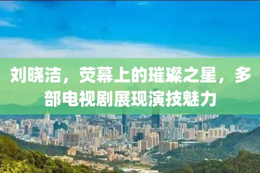 刘晓洁，荧幕上的璀璨之星，多部电视剧展现演技魅力