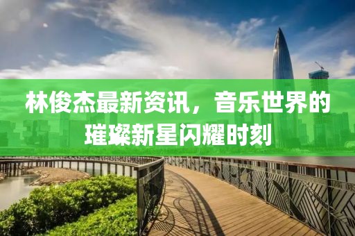 林俊杰最新资讯，音乐世界的璀璨新星闪耀时刻
