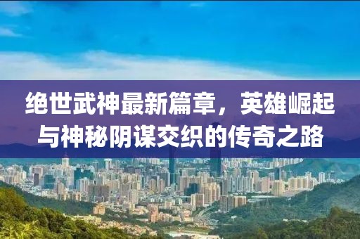 绝世武神最新篇章，英雄崛起与神秘阴谋交织的传奇之路