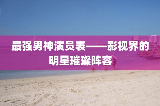 最强男神演员表——影视界的明星璀璨阵容