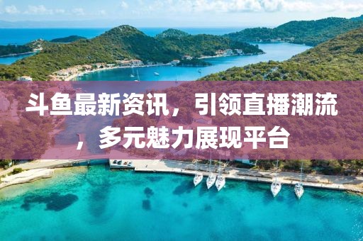 斗鱼最新资讯，引领直播潮流，多元魅力展现平台