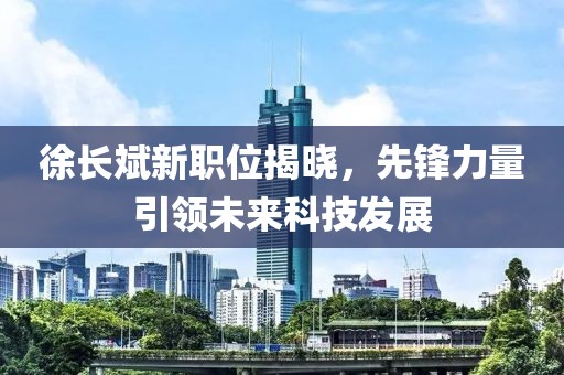 徐长斌新职位揭晓，先锋力量引领未来科技发展