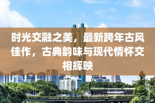 时光交融之美，最新跨年古风佳作，古典韵味与现代情怀交相辉映