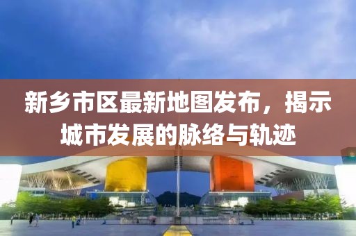 新乡市区最新地图发布，揭示城市发展的脉络与轨迹