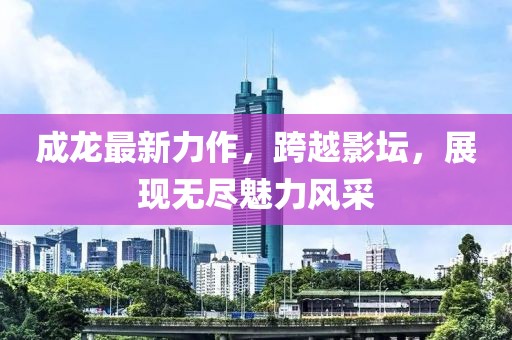 成龙最新力作，跨越影坛，展现无尽魅力风采