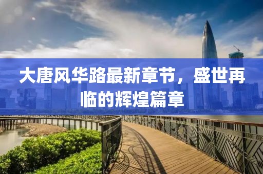 大唐风华路最新章节，盛世再临的辉煌篇章