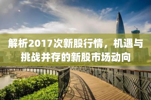 解析2017次新股行情，机遇与挑战并存的新股市场动向