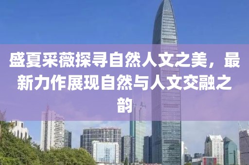 盛夏采薇探寻自然人文之美，最新力作展现自然与人文交融之韵