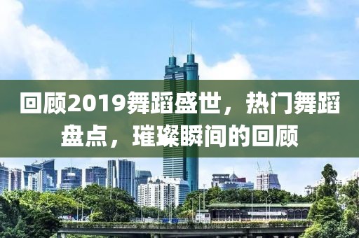 回顾2019舞蹈盛世，热门舞蹈盘点，璀璨瞬间的回顾