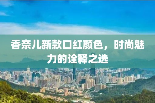 香奈儿新款口红颜色，时尚魅力的诠释之选