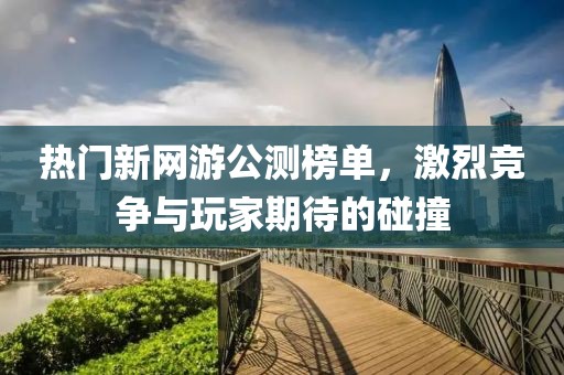 热门新网游公测榜单，激烈竞争与玩家期待的碰撞
