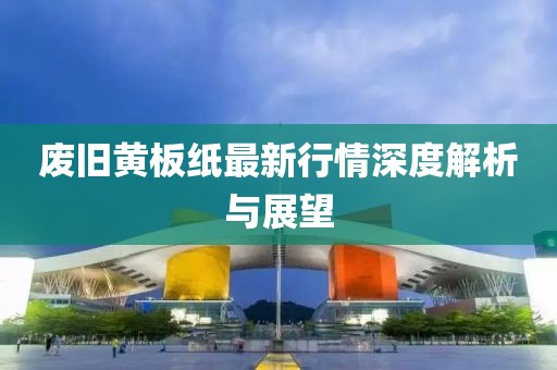 废旧黄板纸最新行情深度解析与展望