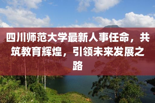 四川师范大学最新人事任命，共筑教育辉煌，引领未来发展之路