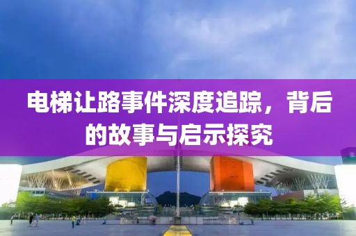 电梯让路事件深度追踪，背后的故事与启示探究
