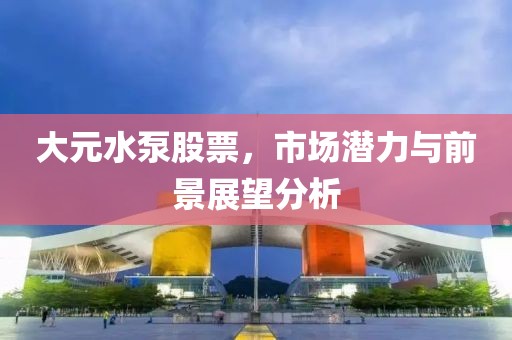 大元水泵股票，市场潜力与前景展望分析