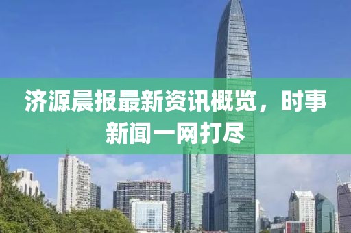 济源晨报最新资讯概览，时事新闻一网打尽